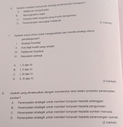 Apakah manfaat menyemak strategi perlaksanaan kemajuan?
A. Matlamat menjadi jelas
B. Meningkatkan bajet.
C. Perkara tidak berguna yang kronik disingkirkan.
D. Perancangan mencapai matlamat.
(2 markah)
7. Apakah unsur-unsur untuk mengesahkan dan menilai strategi utama
pembangunan?
l Budaya Syarikat
Il Kos bagi kualiti yang rendah
III Pelaburan Syarikat
IV Kepuasan pekerja
A. I, II dan III
B. I, II dan IV
C. I, III dan IV
D. II, III dan IV
(3 markah)
8. Apakah yang dimaksudkan dengan membentuk versi dalam prosedur penempatan
sumber?
A Penempatan strategik untuk memberi tumpuan kepada pelanggan.
B Penempatan strategik untuk memberi tumpuan kepada pengurusan.
C Penempatan strategik untuk memberi tumpuan kepada sumber manusia.
D Penempatan strategik untuk memberi tumpuan kepada perancangan operasi.
(2 markah)