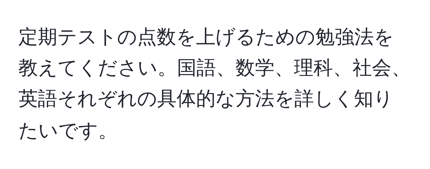 定期テストの点数を上げるための勉強法を教えてください。国語、数学、理科、社会、英語それぞれの具体的な方法を詳しく知りたいです。