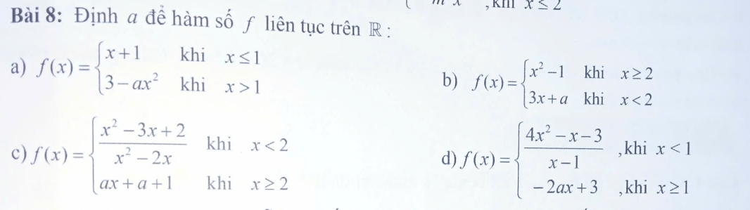 x≤ 2
Bài 8: Định a để hàm số ƒ liên tục trên R : 
a) f(x)=beginarrayl x+1khix≤ 1 3-ax^2khix>1endarray.
b) f(x)=beginarrayl x^2-1khix≥ 2 3x+akhix<2endarray.
c) f(x)=beginarrayl  (x^2-3x+2)/x^2-2x khix<2 ax+a+1khix≥ 2endarray. f(x)=beginarrayl  (4x^2-x-3)/x-1 ,khix<1 -2ax+3,khix≥ 1endarray.
d)