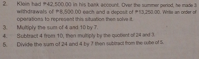 Klein had 42,500.00 in his bank account. Over the summer period, he made 3
withdrawals of 8,500.00 each and a deposit of 13,250.00. Write an order of 
operations to represent this situation then solve it. 
3. Multiply the sum of 4 and 10 by 7. 
4. Subtract 4 from 10, then multiply by the quotient of 24 and 3. 
5. Divide the sum of 24 and 4 by 7 then subtract from the cube of 5.