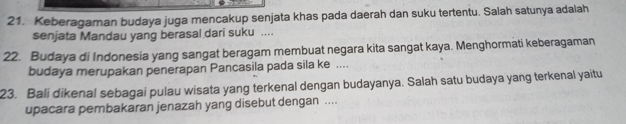 Keberagaman budaya juga mencakup senjata khas pada daerah dan suku tertentu. Salah satunya adalah 
senjata Mandau yang berasal dari suku .... 
22. Budaya di Indonesia yang sangat beragam membuat negara kita sangat kaya. Menghormati keberagaman 
budaya merupakan penerapan Pancasila pada sila ke .... 
23. Bali dikenal sebagai pulau wisata yang terkenal dengan budayanya. Salah satu budaya yang terkenal yaitu 
upacara pembakaran jenazah yang disebut dengan ....