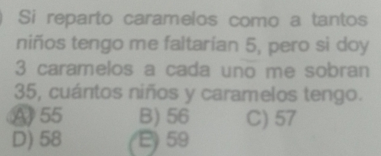 Si reparto caramelos como a tantos
niños tengo me faltarían 5, pero si doy
3 caramelos a cada uno me sobran
35, cuántos niños y caramelos tengo.
A55 B) 56 C) 57
D) 58 59