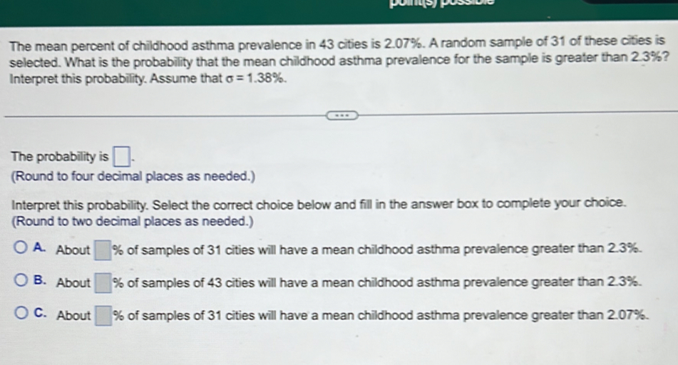 The mean percent of childhood asthma prevalence in 43 cities is 2.07%. A random sample of 31 of these cities is
selected. What is the probability that the mean childhood asthma prevalence for the sample is greater than 2.3%?
Interpret this probability. Assume that sigma =1.38%. 
The probability is □. 
(Round to four decimal places as needed.)
Interpret this probability. Select the correct choice below and fill in the answer box to complete your choice.
(Round to two decimal places as needed.)
A. About □ % of samples of 31 cities will have a mean childhood asthma prevalence greater than 2.3%.
B. About □ % of samples of 43 cities will have a mean childhood asthma prevalence greater than 2.3%.
C. About □ % of samples of 31 cities will have a mean childhood asthma prevalence greater than 2.07%.