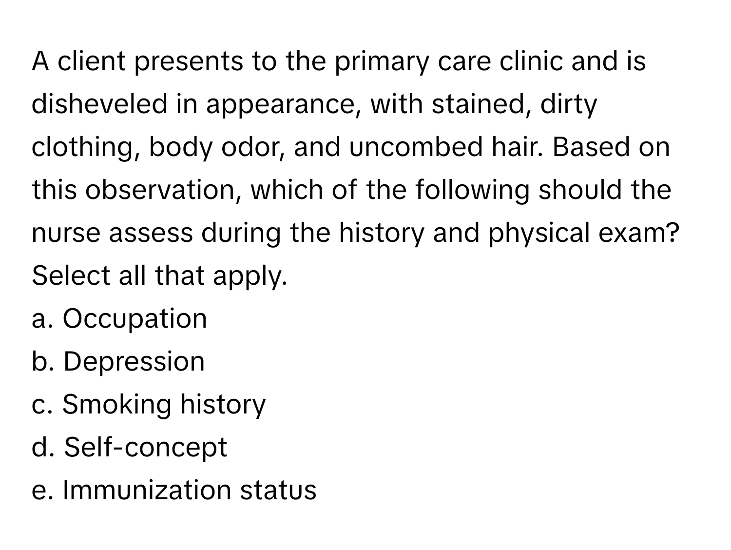 A client presents to the primary care clinic and is disheveled in appearance, with stained, dirty clothing, body odor, and uncombed hair. Based on this observation, which of the following should the nurse assess during the history and physical exam?

Select all that apply.
a. Occupation
b. Depression
c. Smoking history
d. Self-concept
e. Immunization status