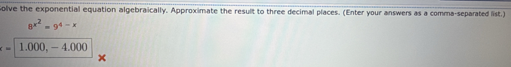 olve the exponential equation algebraically. Approximate the result to three decimal places. (Enter your answers as a comma-separated list.)
8^(x^2)=9^(4-x)
x=| 1.000, - 4.000
