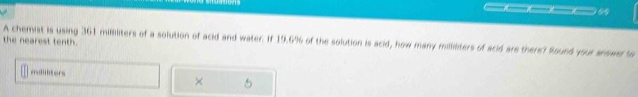 the nearest tenth. 
A chemist is using 361 milliliters of a solution of acid and water. If 19.6% of the solution is acid, how many milliliters of scid are there? Round your snower to
millliters
×