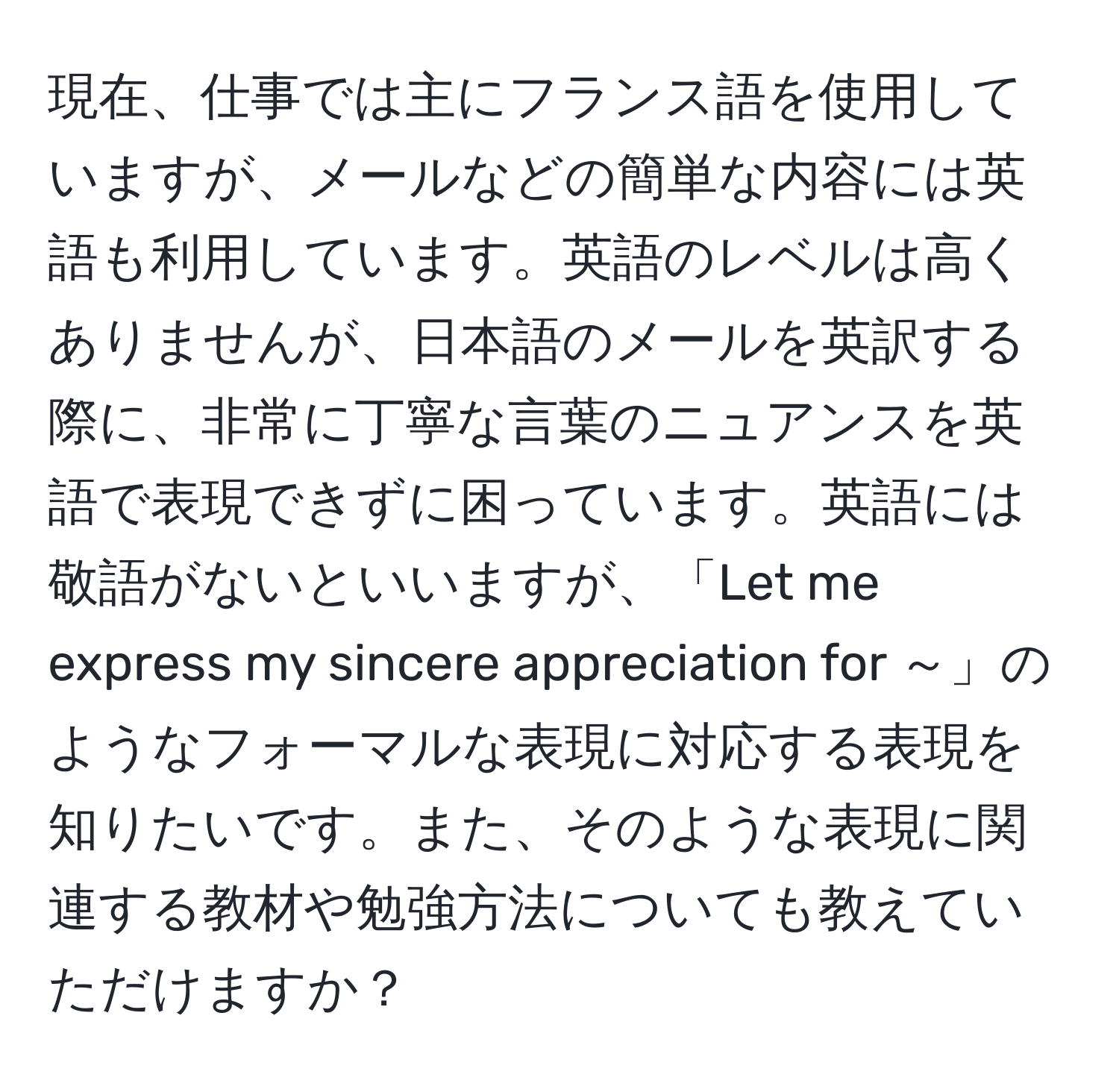 現在、仕事では主にフランス語を使用していますが、メールなどの簡単な内容には英語も利用しています。英語のレベルは高くありませんが、日本語のメールを英訳する際に、非常に丁寧な言葉のニュアンスを英語で表現できずに困っています。英語には敬語がないといいますが、「Let me express my sincere appreciation for ～」のようなフォーマルな表現に対応する表現を知りたいです。また、そのような表現に関連する教材や勉強方法についても教えていただけますか？