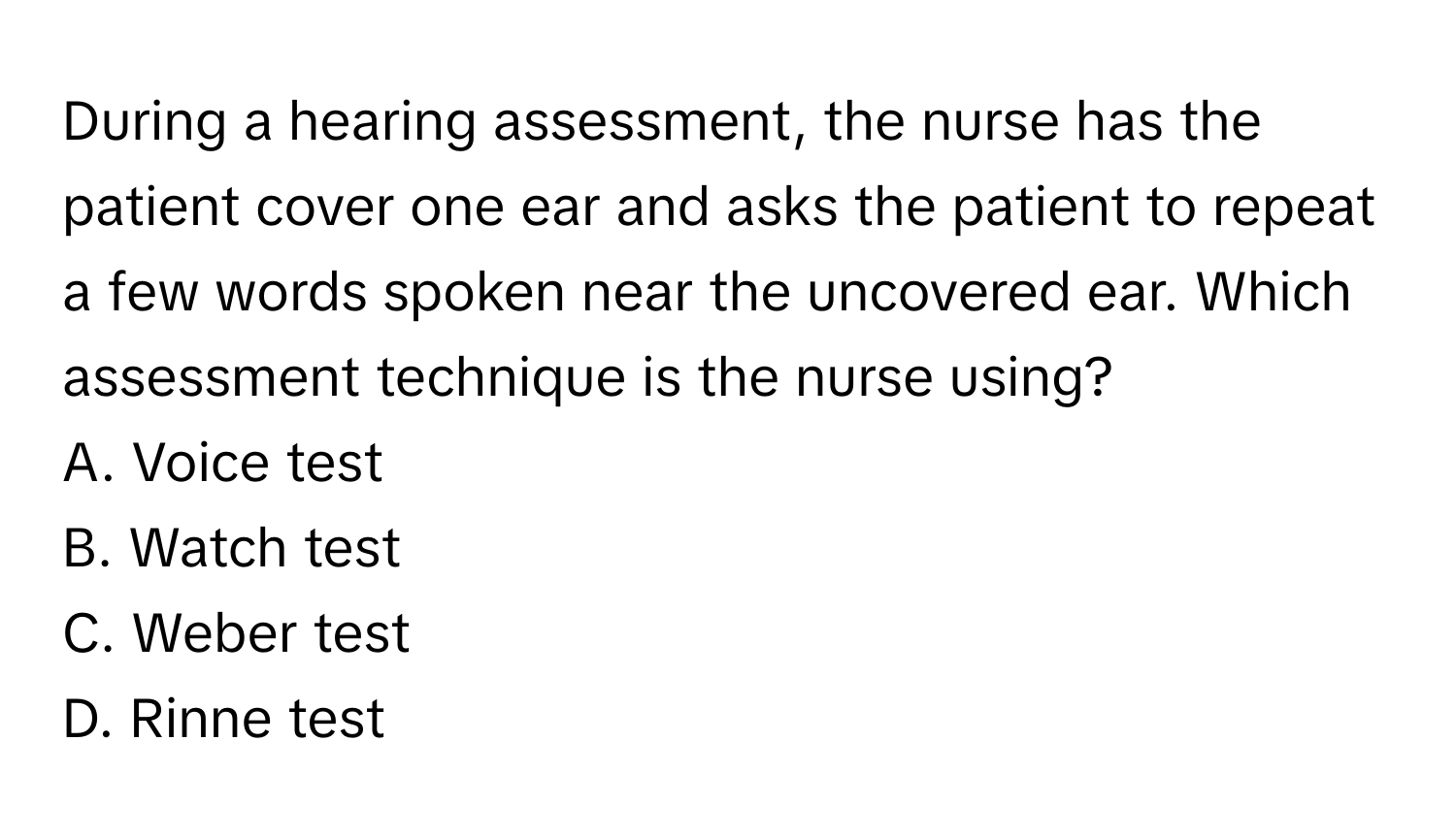 During a hearing assessment, the nurse has the patient cover one ear and asks the patient to repeat a few words spoken near the uncovered ear. Which assessment technique is the nurse using?

A. Voice test
B. Watch test
C. Weber test
D. Rinne test