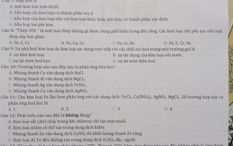 Cầu 7: Hợp km là
A. một kim loại tinh khiết.
B. hỗn hợp các kim loại có thành phần tuy ý.
C. hỗn hợp của kim loại nền với kim loại khác hoặc phi kim, có thành phần xác định.
D. hỗn họp hai phi kim.
Câu 8: "Thép 304 " là một loại thép không gỉ được dùng phố biến trong đời sống. Các kim loại chủ yếu tạo nên loại
thép này bao gồm:
A. Fe, C, Cr. B. Fe, Cu, Cr. C. Fe, Cr, Ni. D. Fe, C, Cr, Ni.
Câu 9: Sự phá huỷ kim loại do kim loại tác dụng trực tiếp với các chất oxi hoá trong môi trường gọi là
A. sự khử kim loại. B. sự tác dụng của kim loại với nước.
C. sự ăn mòn hoá học. D. sự ăn mòn điện hoá
* Câu 10: Trường hợp nào sau đây xảy ra phản ứng hóa học?
A. Nhúng thanh Cu vào dung dịch NaCl.
B. Nhúng thanh Al vào dung dịch MgCl_2.
C. Nhúng thanh Ag vào dung dịch FeSO_4.
D. Nhúng thanh Cu vào dung dịch AgNO_3.
Câu 11: Cho kim loại Fe lần lượt phản ứng với các dung dịch: FeCl_3,Cu(NO_3)_2,AgNO_3,MgCl_2. Số trường hợp xảy ra
phản ứng hoá học là
A. 1. B. 2. C. 3. D.4.
Câu 12: Phát biểu nào sau đây là không đúng?
A. Kim loại sắt (dư) cháy trong khí chlorine chỉ tạo một muối.
B. Kim loại nhôm có thể tan trong dung dịch kiềm.
C. Nhúng thanh Zn vào dung dịch CuSO_4 thì khối lượng thanh Zn tăng.
D. Kim loại Al, Fe đều không tan trong dung dịch H_2SO_4 dac :, nguội.