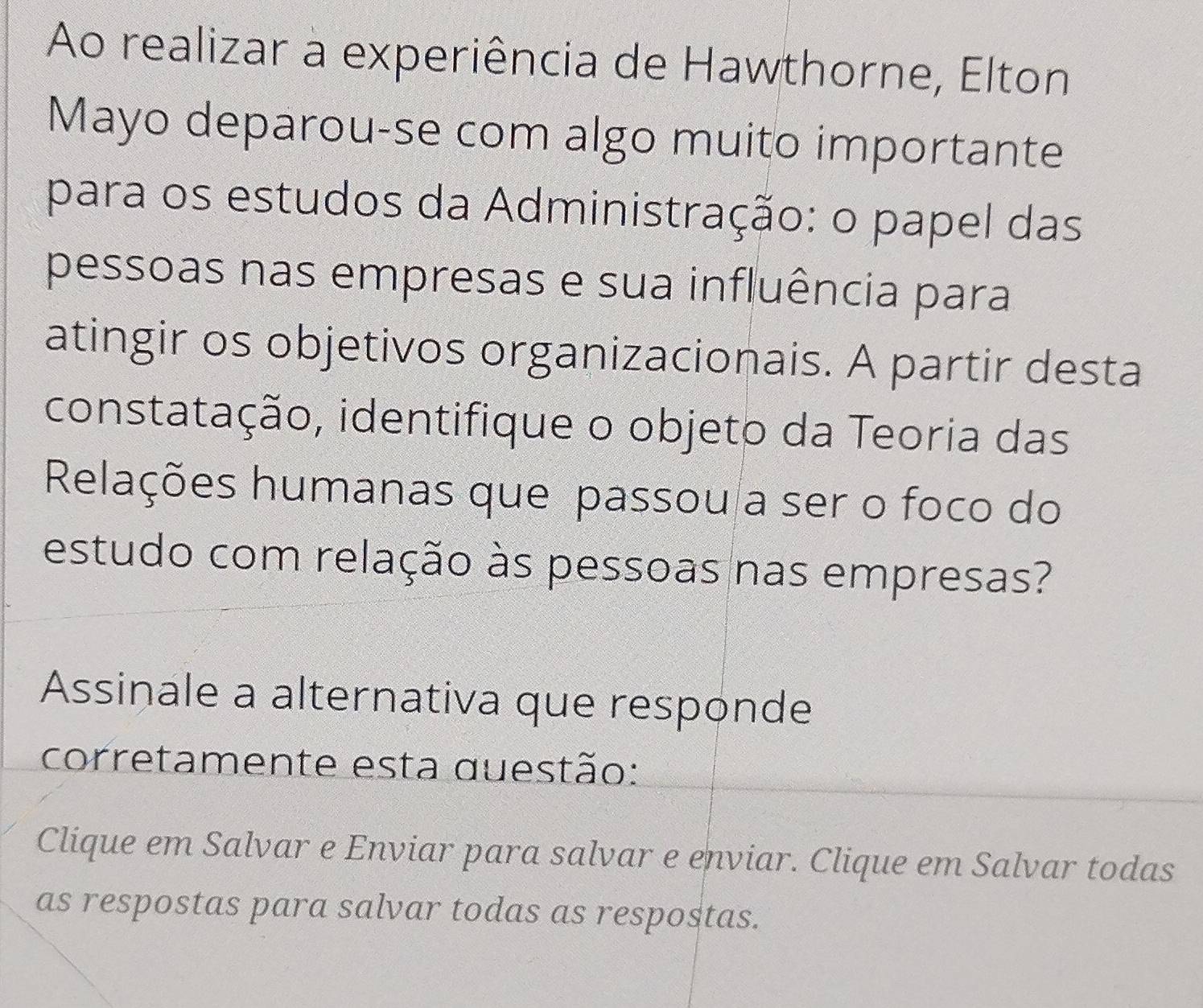 Ao realizar a experiência de Hawthorne, Elton 
Mayo deparou-se com algo muito importante 
para os estudos da Administração: o papel das 
pessoas nas empresas e sua influência para 
atingir os objetivos organizacionais. A partir desta 
constatação, identifique o objeto da Teoria das 
Relações humanas que passou a ser o foco do 
estudo com relação às pessoas nas empresas? 
Assinale a alternativa que responde 
corretamente esta questão: 
Clique em Salvar e Enviar para salvar e enviar. Clique em Salvar todas 
as respostas para salvar todas as respostas.