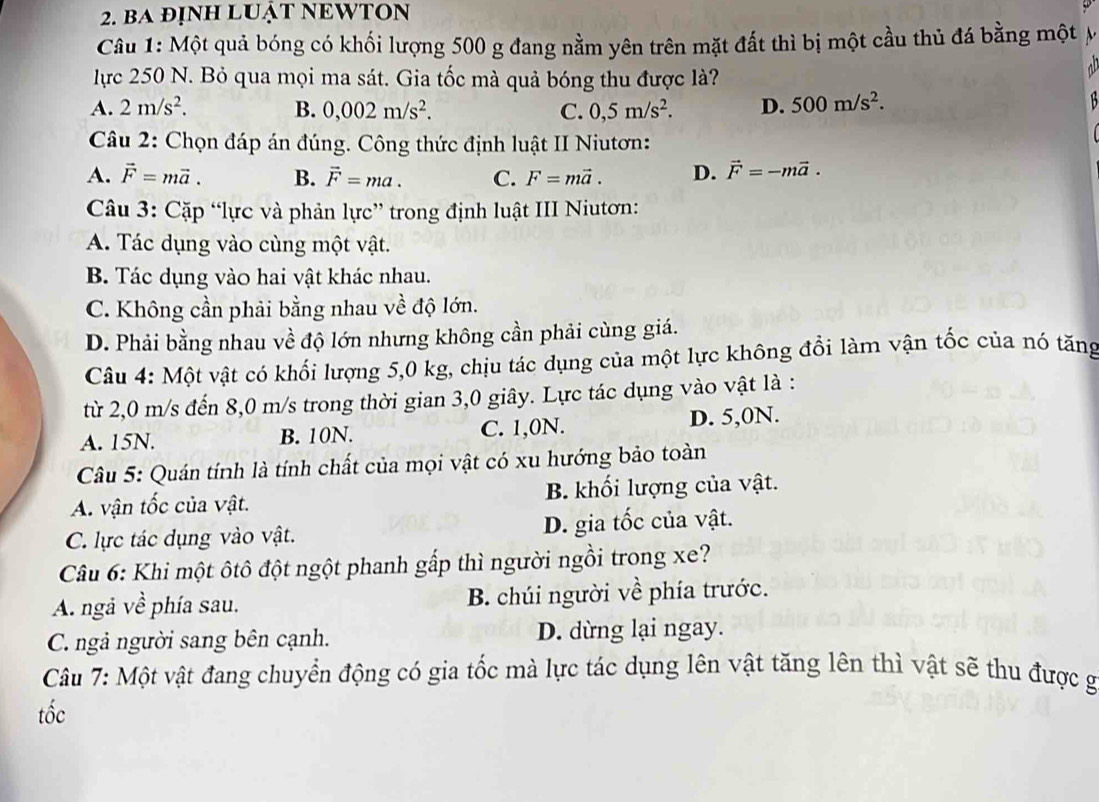 ba đỊnH LUậT NEWTON
Câu 1: Một quả bóng có khối lượng 500 g đang nằm yên trên mặt đất thì bị một cầu thủ đá bằng một y
lực 250 N. Bỏ qua mọi ma sát. Gia tốc mà quả bóng thu được là?
A. 2m/s^2. B. 0,002m/s^2. C. 0,5m/s^2. D. 500m/s^2.
Câu 2: Chọn đáp án đúng. Công thức định luật II Niutơn:
A. vector F=mvector a. B. vector F=ma. C. F=mvector a. D. vector F=-mvector a.
Câu 3: Cặp “lực và phản lực” trong định luật III Niutơn:
A. Tác dụng vào cùng một vật.
B. Tác dụng vào hai vật khác nhau.
C. Không cần phải bằng nhau về độ lớn.
D. Phải bằng nhau về độ lớn nhưng không cần phải cùng giá.
Câu 4: Một vật có khối lượng 5,0 kg, chịu tác dụng của một lực không đổi làm vận tốc của nó tăng
từ 2,0 m/s đến 8,0 m/s trong thời gian 3,0 giây. Lực tác dụng vào vật là :
A. 15N. B. 10N. C. 1,0N. D. 5,0N.
Câu 5: Quán tính là tính chất của mọi vật có xu hướng bảo toàn
A. vận tốc của vật. B. khối lượng của vật.
C. lực tác dụng vào vật. D. gia tốc của vật.
Câu 6: Khi một ôtô đột ngột phanh gấp thì người ngồi trong xe?
A. ngà về phía sau. B. chúi người về phía trước.
C. ngả người sang bên cạnh. D. dừng lại ngay.
Câu 7: Một vật đang chuyển động có gia tốc mà lực tác dụng lên vật tăng lên thì vật sẽ thu được g
tốc