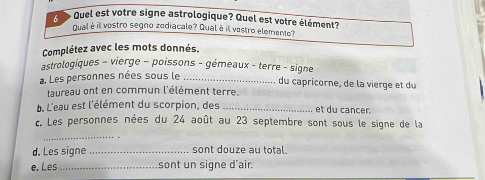 Quel est votre signe astrologique? Quel est votre élément? 
Qual è il vostro segno zodiacale? Qual è il vostro elemento? 
Complétez avec les mots donnés. 
astrologiques - vierge - poissons - gémeaux - terre - signe 
a. Les personnes nées sous le_ 
du capricorne, de la vierge et du 
taureau ont en commun l'élément terre. 
b. L'eau est l'élément du scorpion, des _et du cancer. 
c. Les personnes nées du 24 août au 23 septembre sont sous le signe de la 
_ 
d. Les signe_ sont douze au total. 
e. Les _sont un signe d'air.