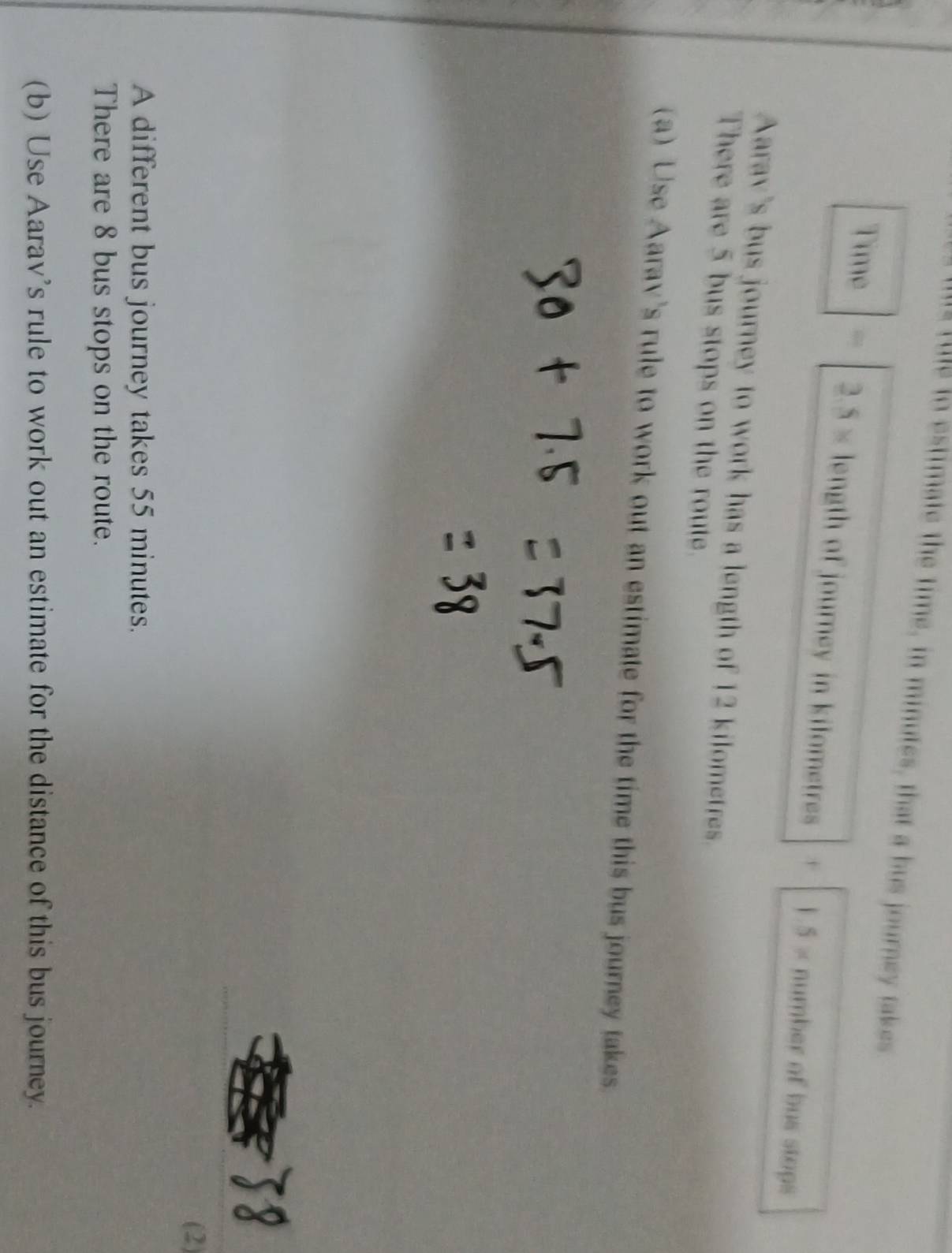 to estimate the time, in minutes, that a bus journey takes
2.5*
Time length of journey in kilometres + 1.5* number of bus stops 
Aarav's bus journey to work has a length of 12 kilometres. 
There are 5 bus stops on the route. 
(a) Use Aarav's rule to work out an estimate for the time this bus journey takes. 
(2) 
A different bus journey takes 55 minutes. 
There are 8 bus stops on the route. 
(b) Use Aarav’s rule to work out an estimate for the distance of this bus journey.