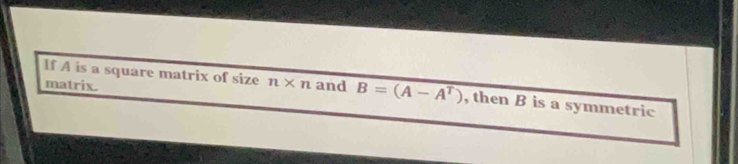 matrix. 
If A is a square matrix of size n* n and B=(A-A^T) , then B is a symmetric