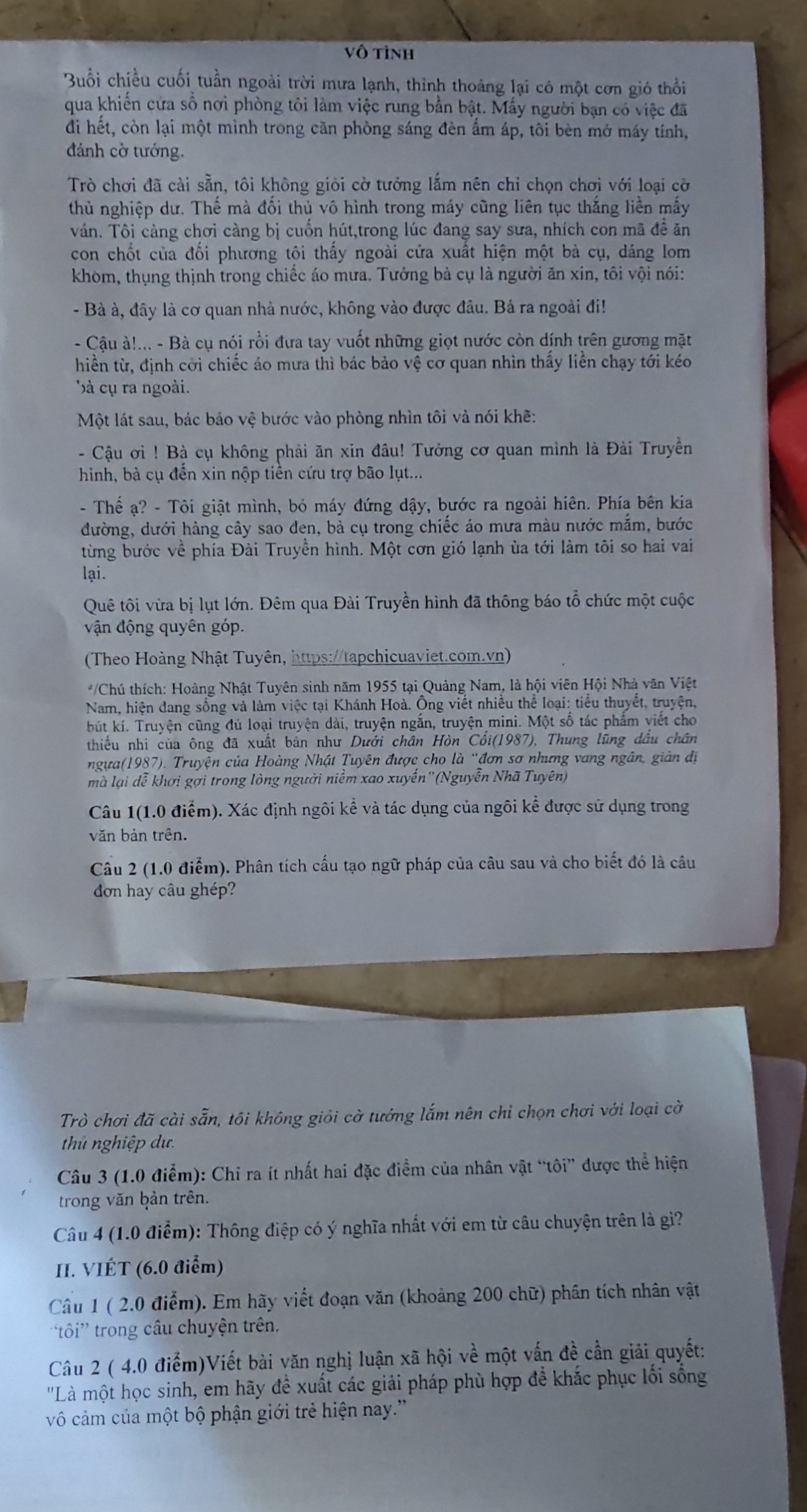 Vô tỉnh
Buổi chiều cuối tuần ngoài trời mưa lạnh, thỉnh thoảng lại có một cơn gió thổi
qua khiến cứa số nơi phòng tôi làm việc rung bằn bật. Mấy người bạn có việc đã
đi hết, còn lại một mình trong căn phòng sáng đèn âm áp, tôi bèn mớ máy tính,
đánh cờ tướng.
Trò chơi đã cài sẵn, tôi không giỏi cờ tướng lắm nên chỉ chọn chơi với loại cờ
thủ nghiệp dư. Thế mà đối thủ vô hình trong máy cũng liên tục thắng liên mẫy
ván. Tôi cảng chơi càng bị cuốn hút,trong lúc đang say sưa, nhích con mã đề ăn
con chốt của đổi phương tôi thấy ngoài cửa xuất hiện một bà cụ, dáng Iom
khom, thụng thịnh trong chiếc áo mưa. Tưởng bà cụ là người ăn xin, tôi vội nói:
- Bà à, đây là cơ quan nhà nước, không vào được đâu. Bả ra ngoài đi!
- Cậu à!... - Bà cụ nói rồi đưa tay vuốt những giọt nước còn dính trên gương mặt
hiền từ, định cời chiếc áo mưa thì bác bảo vệ cơ quan nhìn thấy liền chạy tới kéo
' à cụ ra ngoài.
Một lát sau, bác bảo vệ bước vào phòng nhìn tôi và nói khẽ:
- Cậu ơi ! Bà cụ không phải ăn xin đầu! Tưởng cơ quan mình là Đài Truyền
hình, bà cụ đến xin nộp tiền cứu trợ bão lụt...
- Thể ạ? - Tôi giật mình, bỏ máy đứng dậy, bước ra ngoài hiên. Phía bên kia
đường, dưới hàng cây sao den, bà cụ trong chiếc áo mưa màu nước mắm, bước
từng bước về phía Đài Truyền hình. Một cơn gió lạnh ùa tới làm tôi so hai vai
lại.
Quê tôi vừa bị lụt lớn. Đêm qua Đài Truyền hình đã thông báo tổ chức một cuộc
vận động quyên góp.
(Theo Hoàng Nhật Tuyên, https://tapchicuaviet.com.vn)
*/Chú thích: Hoàng Nhật Tuyên sinh năm 1955 tại Quảng Nam, là hội viên Hội Nhà văn Việt
Nam, hiện dang sống và làm việc tại Khánh Hoà. Ông viết nhiều thể loại: tiểu thuyết, truyện,
bút kí. Truyện cũng đủ loại truyện dài, truyện ngắn, truyện mini. Một số tác phẩm viết cho
thiếu nhi của ông đã xuất bản như Dưới chân Hòn Cối(1987), Thung lũng đầu chân
ngựa(1987). Truyện của Hoàng Nhật Tuyên được cho là “đơn sơ nhưng vang ngân, giản đị
mà lại dễ khơi gợi trong lòng người niềm xao xuyến''(Nguyễn Nhã Tuyên)
Câu 1(1.0 điểm). Xác định ngôi kể và tác dụng của ngôi kể được sử dụng trong
văn bản trên.
Câu 2 (1.0 điểm). Phân tích cấu tạo ngữ pháp của câu sau và cho biết đó là câu
đơn hay câu ghép?
Trò chơi đã cài sẵn, tôi không giỏi cờ tướng lắm nên chỉ chọn chơi với loại cờ
thủ nghiệp dư.
Câu 3 (1.0 điểm): Chỉ ra ít nhất hai đặc điểm của nhân vật “tôi” được thể hiện
trong văn bản trên.
Câu 4 (1.0 điểm): Thông điệp có ý nghĩa nhất với em từ câu chuyện trên là gì?
II. VIÉT (6.0 điểm)
Câu 1 ( 2.0 điểm). Em hãy viết đoạn văn (khoảng 200 chữ) phân tích nhân vật
tôi' trong câu chuyện trên.
Câu 2 ( 4.0 điểm)Viết bài văn nghị luận xã hội về một vấn đề cần giải quyết:
''Là một học sinh, em hãy đề xuất các giải pháp phù hợp đềể khắc phục lối sống
vô cảm của một bộ phận giới trẻ hiện nay.''