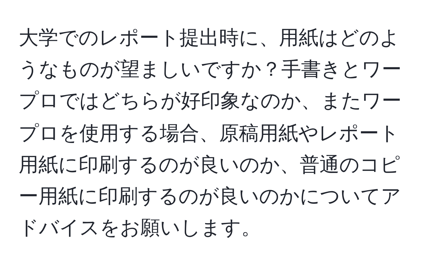 大学でのレポート提出時に、用紙はどのようなものが望ましいですか？手書きとワープロではどちらが好印象なのか、またワープロを使用する場合、原稿用紙やレポート用紙に印刷するのが良いのか、普通のコピー用紙に印刷するのが良いのかについてアドバイスをお願いします。