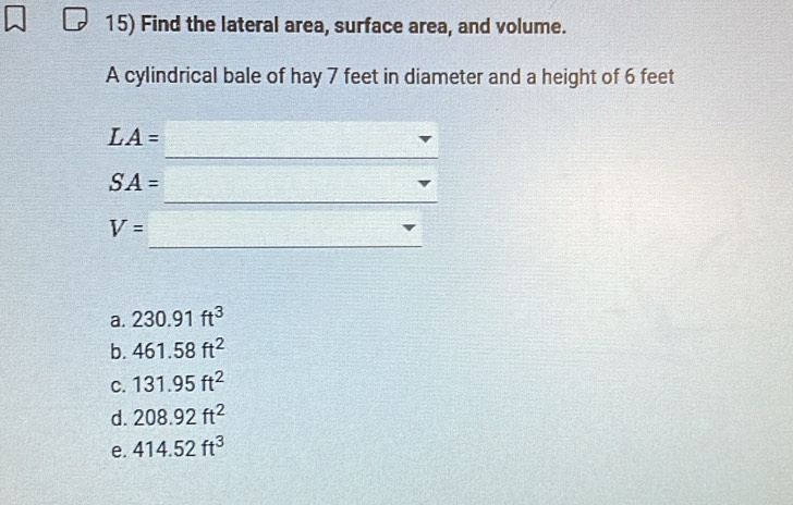 Find the lateral area, surface area, and volume.
A cylindrical bale of hay 7 feet in diameter and a height of 6 feet
_
LA=
_
SA=
_
V=
a. 230.91ft^3
b. 461.58ft^2
C. 131.95ft^2
d. 208.92ft^2
e. 414.52ft^3