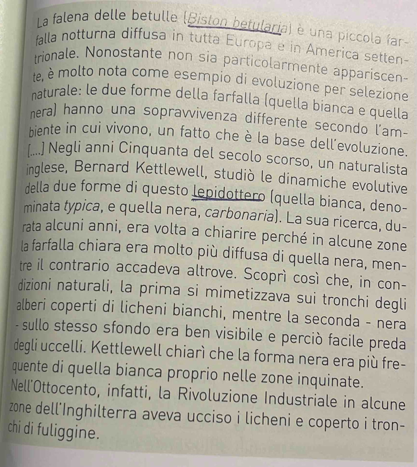 La falena delle betulle (Biston betularia) è una píccola far- 
falla notturna diffusa in tutta Europa e in America setten- 
trionale. Nonostante non sia particolarmente appariscen- 
te, é molto nota come esempio di evoluzione per selezione 
naturale: le due forme della farfalla (quella bianca e quella 
nera) hanno una sopravvivenza differente secondo l'am- 
biente in cui vivono, un fatto che è la base dell’evoluzione. 
[....] Negli anni Cinquanta del secolo scorso, un naturalista 
inglese, Bernard Kettlewell, studiò le dinamiche evolutive 
della due forme di questo lepidottero (quella bianca, deno- 
minata typica, e quella nera, carbonaria). La sua ricerca, du- 
rata alcuni anni, era volta a chiarire perché in alcune zone 
la farfalla chiara era molto più diffusa di quella nera, men- 
tre il contrario accadeva altrove. Scoprì così che, in con- 
dizioni naturali, la prima si mimetizzava sui tronchi degli 
alberi coperti di licheni bianchi, mentre la seconda - nera 
-sullo stesso sfondo era ben visibile e perciò facile preda 
degli uccelli. Kettlewell chiarì che la forma nera era più fre- 
quente di quella bianca proprio nelle zone inquinate. 
Nell’Ottocento, infatti, la Rivoluzione Industriale in alcune 
zone dell'Inghilterra aveva ucciso i licheni e coperto i tron- 
chi di fuliggine.