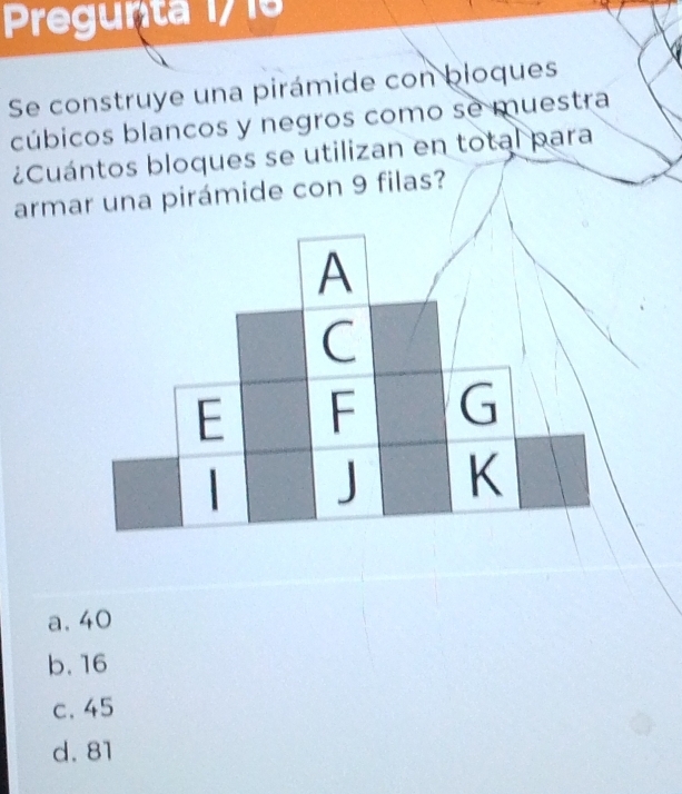 Pregunta 17 15
Se construye una pirámide con bloques
cúbicos blancos y negros como se muestra
¿Cuántos bloques se utilizan en total para
armar una pirámide con 9 filas?
a. 40
b. 16
c. 45
d. 81