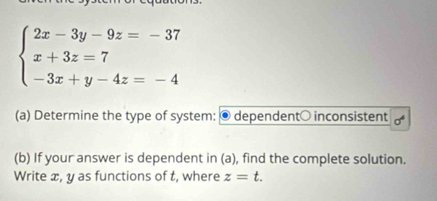 beginarrayl 2x-3y-9z=-37 x+3z=7 -3x+y-4z=-4endarray.
(a) Determine the type of system: dependent○ inconsistent 
(b) If your answer is dependent in (a), find the complete solution. 
Write x, y as functions of t, where z=t.