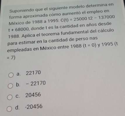 Suponiendo que el siguiente modelo determina en
forma aproximada cómo aumentó el empleo en
México de 1988 a 1995 : C(t)=25000t2-137000
t+68000 , donde t es la cantidad en años desde
1988. Aplica el teorema fundamental del cálculo
para estimar en la cantidad de perso nas
empleadas en México entre 1988(t=0) y 1995 (t
=7)
a. 22170
b. - 22170
c. 20456
d. -20456