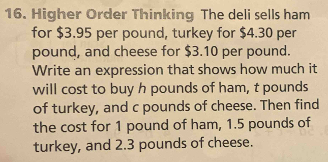 Higher Order Thinking The deli sells ham 
for $3.95 per pound, turkey for $4.30 per
pound, and cheese for $3.10 per pound. 
Write an expression that shows how much it 
will cost to buy h pounds of ham, t pounds
of turkey, and c pounds of cheese. Then find 
the cost for 1 pound of ham, 1.5 pounds of 
turkey, and 2.3 pounds of cheese.