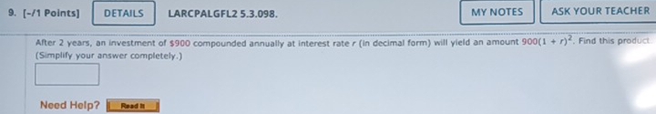 DETAILS LARCPALGFL2 5.3.098. MY NOTES ASK YOUR TEACHER 
After 2 years, an investment of $900 compounded annually at interest rate r (in decimal form) will yield an amount 900(1+r)^2 , Find this product 
(Simplify your answer completely.) 
Need Help? Read it