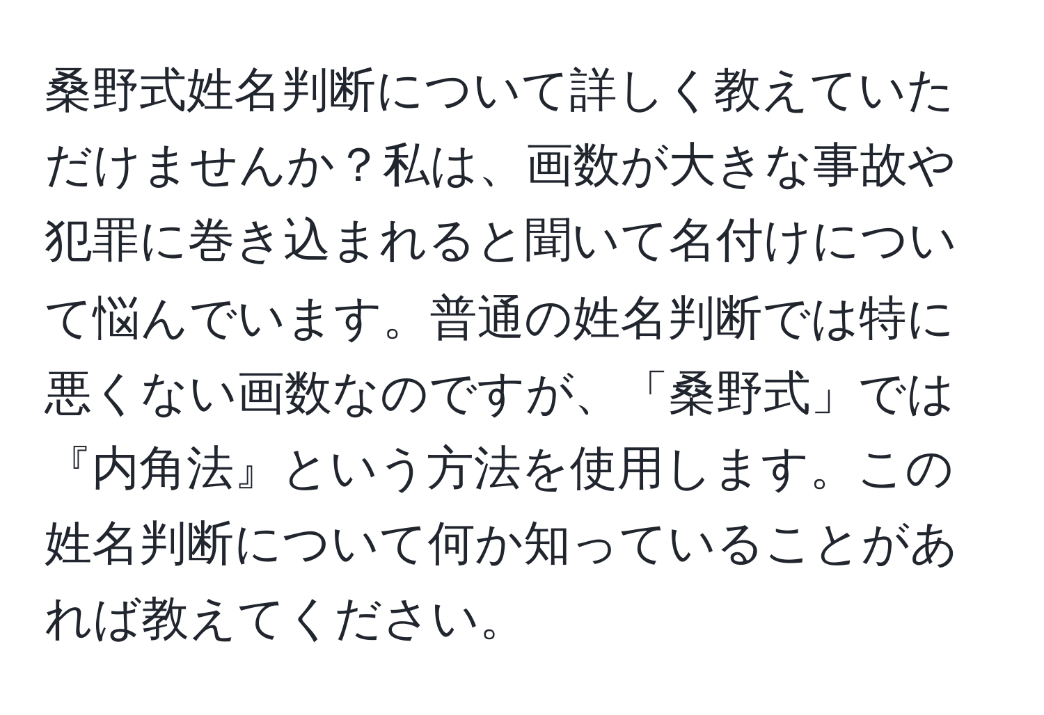 桑野式姓名判断について詳しく教えていただけませんか？私は、画数が大きな事故や犯罪に巻き込まれると聞いて名付けについて悩んでいます。普通の姓名判断では特に悪くない画数なのですが、「桑野式」では『内角法』という方法を使用します。この姓名判断について何か知っていることがあれば教えてください。