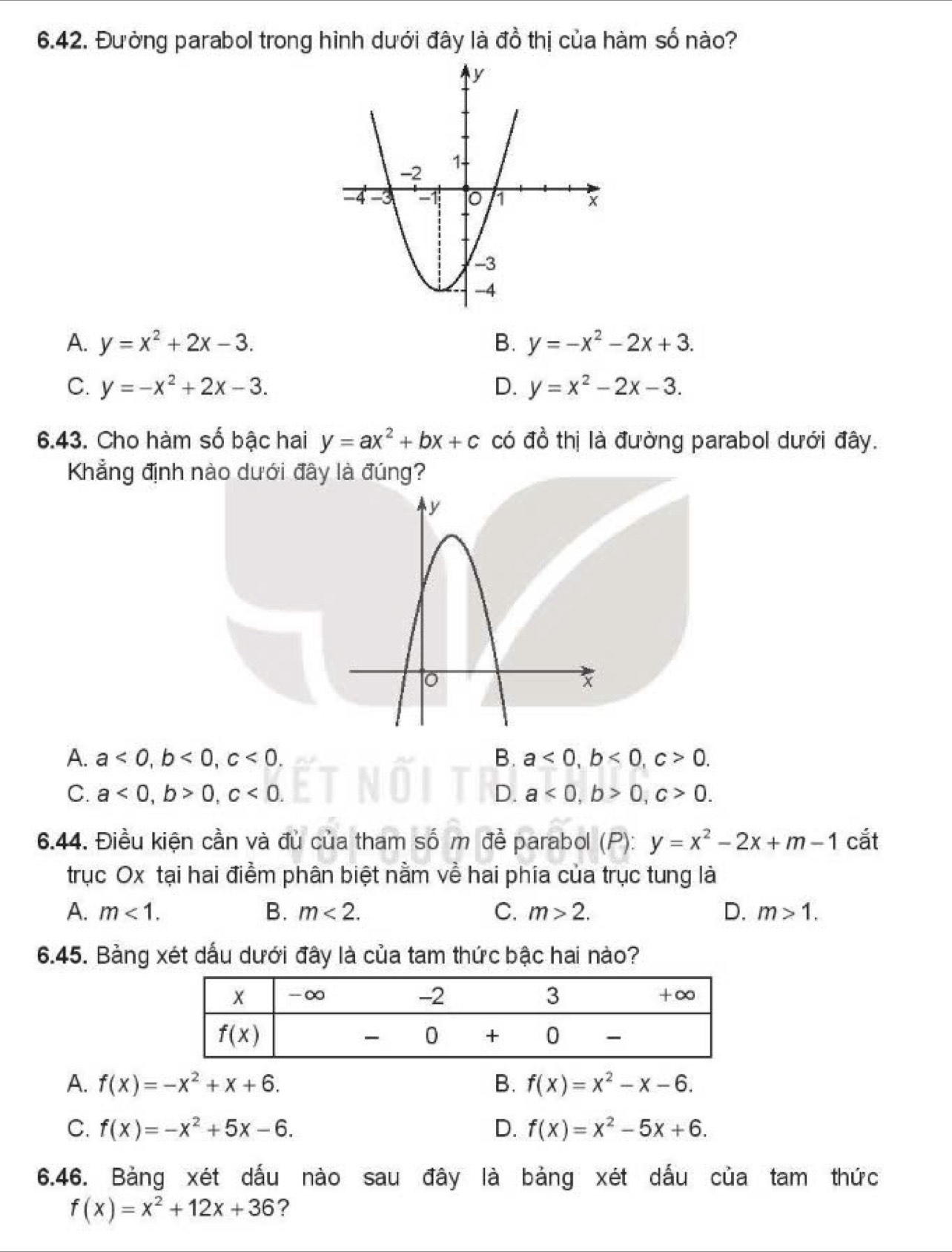 Đường parabol trong hình dưới đây là đồ thị của hàm số nào?
A. y=x^2+2x-3. B. y=-x^2-2x+3.
C. y=-x^2+2x-3. D. y=x^2-2x-3.
6.43. Cho hàm số bậc hai y=ax^2+bx+c có đồ thị là đường parabol dưới đây.
Khẳng định nào dưới đây là đúng?
A. a<0,b<0,c<0. B. a<0,b<0,c>0.
C. a<0,b>0,c<0. D. a<0,b>0,c>0.
6.44. Điều kiện cần và đủ của tham số m đề parabol (P): y=x^2-2x+m-1 cắt
trục Ox tại hai điểm phân biệt nằm về hai phía của trục tung là
A. m<1. B. m<2. C. m>2. D. m>1.
6.45. Bảng xét dấu dưới đây là của tam thức bậc hai nào?
A. f(x)=-x^2+x+6. B. f(x)=x^2-x-6.
C. f(x)=-x^2+5x-6. D. f(x)=x^2-5x+6.
6.46. Bảng xét dấu nào sau đây là bảng xét dấu của tam thức
f(x)=x^2+12x+36 ?