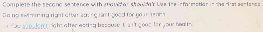 Complete the second sentence with should or shouldn’t. Use the information in the first sentence. 
Going swimming right after eating isn't good for your health. 
You shouldn't right after eating because it isn't good for your health.