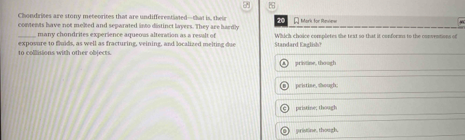 Chondrites are stony meteorites that are undifferentiated—that is, their 20
contents have not melted and separated into distinct layers. They are hardly Mark for Review
_many chondrites experience aqueous alteration as a result of Which choice completes the text so that it conforms to the conventions of
exposure to fluids, as well as fracturing, veining, and localized melting due Standard English?
to collisions with other objects.
pristine, though
8) pristine, though;
c pristine; though
D) pristine, though.