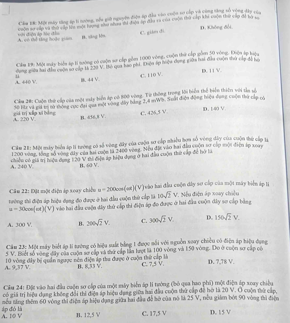 Một máy tăng áp lí tưởng, nếu giữ nguyên điện áp đầu vào cuộn sơ cấp yà cùng tăng số vòng dãy của
cuộn sơ cấp và thứ cấp lên một lượng như nhau thì điện áp đầu ra của cuộn thứ cấp khi cuộn thứ cấp đề hở sơ
với điện áp lúc đầu D. Không đổi.
A. có thể tăng hoặc giám. B. tăng lên. C. giảm đi.
Cầu 19: Một máy biển áp lí tưởng có cuộn sơ cấp gồm 1000 vòng, cuộn thứ cấp gồm 50 vòng. Điện áp hiệu
dụng giữa hai đầu cuộn sơ cấp là 220 V. Bỏ qua hao phí. Điện áp hiệu dụng giữa hai đầu cuộn thứ cấp để hở
A. 440 V. B. 44 V. C. 110 V. D. 11 V.
là
Câu 20: Cuộn thứ cấp của một máy biến áp có 800 vòng. Từ thông trong lõi biến thế biến thiên với tần số
50 Hz và giá trị từ thống cực đại qua một vòng dây bằng 2,4 mWb. Suất điện động hiệu dụng cuộn thứ cấp có
giá trị xấp xī bằng D. 140 V.
A. 220 V. B. 456,8 V. C. 426,5 V.
Câu 21: Một máy biến áp lí tưởng có số vòng dây của cuộn sơ cấp nhiều hợn số vòng dây của cuộn thứ cấp là
1200 vòng, tổng số vòng dây của hai cuộn là 2400 vòng. Nếu đặt vào hai đầu cuộn sơ cấp một điện áp xoay
chiều có giá trị hiệu dụng 120 V thi điện áp hiệu dụng ở hai đầu cuộn thứ cấp đề hở là
A. 240 V. B. 60 V.
Câu 22: Đặt một điện áp xoay chiều u=200cos (omega t)(V) vào hai đầu cuộn dây sơ cấp của một máy biến áp lí
tưởng thì điện áp hiệu dụng đo được ở hai đầu cuộn thứ cấp là 10sqrt(2)V.. Nếu điện áp xoay chiều
u=30cos (omega t)(V) vào hai đầu cuộn dây thứ cấp thì điện áp đo được ở hai đầu cuộn dây sơ cấp bằng
A. 300 V.
B. 200sqrt(2)V. C. 300sqrt(2)V. D. 150sqrt(2)V.
Câu 23: Một máy biết áp lí tưởng có hiệu suất bằng 1 được nối với nguồn xoay chiều có điện áp hiệu dụng
5 V. Biết số vòng dây của cuộn sơ cấp và thứ cấp lần lượt là 100 vòng và 150 vòng. Do ở cuộn sơ cấp có
10 vòng dây bị quần ngược nên điện áp thu được ở cuộn thứ cấp là D. 7,78 V.
A. 9,37 V. B. 8,33 V. C. 7,5 V.
Câu 24: Đặt vào hai đầu cuộn sơ cấp của một máy biến áp lí tưởng (bỏ qua hao phí) một điện áp xoay chiều
có giá trị hiệu dụng không đồi thì điện áp hiệu dụng giữa hai đầu cuộn thứ cấp đề hở là 20 V. Ở cuộn thứ cấp,
tếu tăng thêm 60 vòng thỉ điện áp hiệu dụng giữa hai đầu để hở của nó là 25 V, nếu giảm bớt 90 vòng thì điện
áp đó là
A. 10 V B. 12,5 V C. 17,5 V D. 15 V