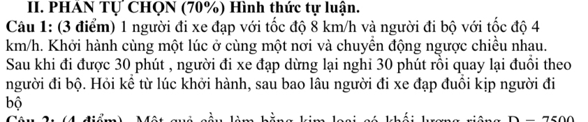 PHÁN Tự CHQN (70%) Hình thức tự luận. 
Câu 1: (3 điểm) 1 người đi xe đạp với tốc độ 8 km/h và người đi bộ với tốc độ 4
km/h. Khởi hành cùng một lúc ở cùng một nơi và chuyền động ngược chiều nhau. 
Sau khi đi được 30 phút , người đi xe đạp dừng lại nghi 30 phút rồi quay lại đuồi theo 
người đi bộ. Hỏi kể từ lúc khởi hành, sau bao lâu người đi xe đạp đuôi kịp người đi 
bộ
D-7600