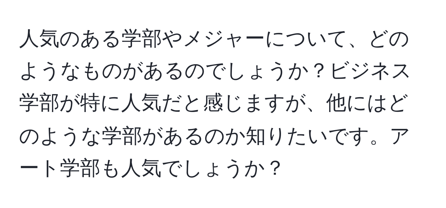 人気のある学部やメジャーについて、どのようなものがあるのでしょうか？ビジネス学部が特に人気だと感じますが、他にはどのような学部があるのか知りたいです。アート学部も人気でしょうか？