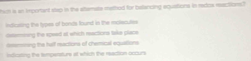 hich is an important step in the afternate method for belancing equations in redox reections?
indicating the types of bonds found in the molecutes
determining the speed at which reactions take place
determining the hallf reactions of chemical equations
indicating the tamperature at which the reaction occurs