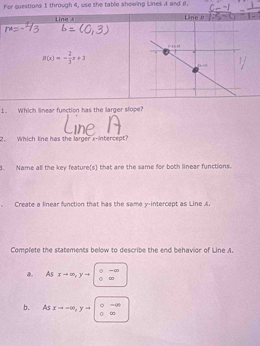 For questions 1 through 4, use the table showing Lines A and B.
Line A
Line B
B(x)=- 2/3 x+3
1. Which linear function has the larger slope?
hP
2. Which line has the larger x-intercept?
3. Name all the key feature(s) that are the same for both linear functions.
Create a linear function that has the same y-intercept as Line A.
Complete the statements below to describe the end behavior of Line A.
a. As xto ∈fty ,yto |beginarrayr 0-∈fty  0∈fty endarray
b. Asxto -∈fty ,yto ^∈fty )