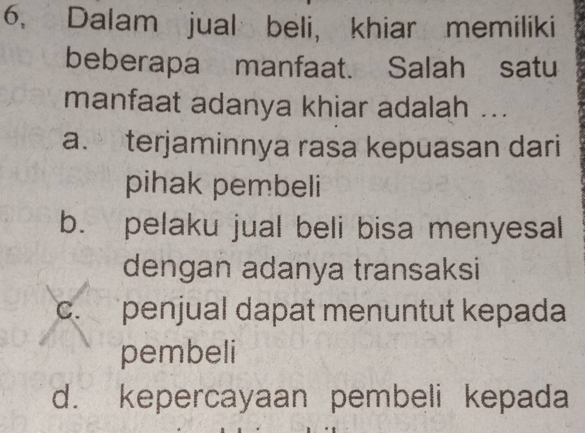 6, Dalam jual beli, khiar memiliki
beberapa manfaat. Salah satu
manfaat adanya khiar adalah ...
a. terjaminnya rasa kepuasan dari
pihak pembeli
b. pelaku jual beli bisa menyesal
dengan adanya transaksi
c. penjual dapat menuntut kepada
pembeli
d. kepercayaan pembeli kepada