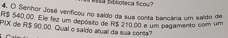 essa biblioteca ficou? 
4. O Senhor José verificou no saldo da sua conta bancária um saldo de
R$ 540,00. Ele fez um depósito de R$ 210,00 e um pagamento com um 
PIX de R$ 90,00. Qual o saldo atual da sua conta?