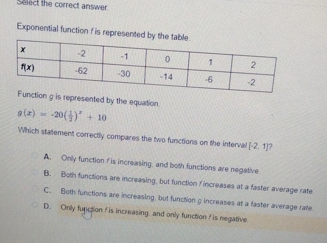 Select the correct answer
Exponential function f is represented by t
nction g is represented by the equation.
g(x)=-20( 1/2 )^x+10
Which statement correctly compares the two functions on the interval [-2,1] ?
A. Only function f is increasing, and both functions are negative
B. Both functions are increasing, but function f increases at a faster average rate
C. Both functions are increasing, but function g increases at a faster average rate.
D. Only function f is increasing, and only function f is negative