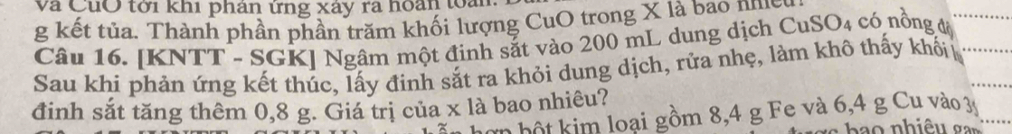 Và Củờ tới khi phân ứng xây ra hoàn toa 
g kết tủa. Thành phần phần trăm khối lượng CuO trong X là bao nhy 
Câu 16. [KNTT - SGK] Ngâm một đinh sắt vào 200 mL dung dịch CuSO4 có nồng độ 
Sau khi phản ứng kết thúc, lấy đinh sắt ra khỏi dung dịch, rửa nhẹ, làm khô thấy khối 
đinh sắt tăng thêm 0,8 g. Giá trị của x là bao nhiêu? 
Lơn bột kim loại gồm 8, 4 g Fe và 6, 4 g Cu vào 3y
h o nh iê u a n