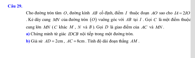 Cho đường tròn tâm O, đường kính AB cổ định, điểm / thuộc đoạn AO sao cho IA=2IO. Kẻ dây cung MN của đường tròn (O) vuông góc với AB tại I. Gọi C là một điểm thuộc 
cung lớn MN ( C khác M , N và B ). Gọi D là giao điểm của AC và MN. 
a) Chứng minh tứ giác IDCB nội tiếp trong một đường tròn. 
b) Giả sử AD=2cm, AC=8cm. Tính độ dài đoạn thắng AM.