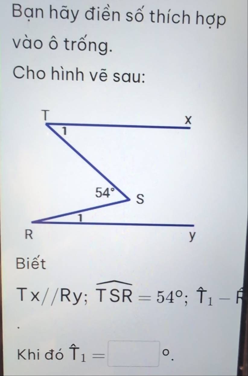 Bạn hãy điền số thích hợp
vào ô trống.
Cho hình vẽ sau:
Biết
Tx//Ry;widehat TSR=54°;widehat Tendarray _1-widehat beta 
Khi đó hat T_1=□°.