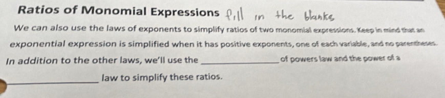 Ratios of Monomial Expressions 
We can also use the laws of exponents to simplify ratios of two monomial expressions. Keep in mind that an 
exponential expression is simplified when it has positive exponents, one of each variable, and no parentherer 
In addition to the other laws, we’ll use the _of powers law and the power of a 
_ 
law to simplify these ratios.