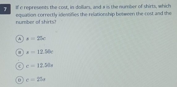 If c represents the cost, in dollars, and 8 is the number of shirts, which
equation correctly identifies the relationship between the cost and the
number of shirts?
A s=25c
B s=12.50c
C c=12.50s
D c=25s