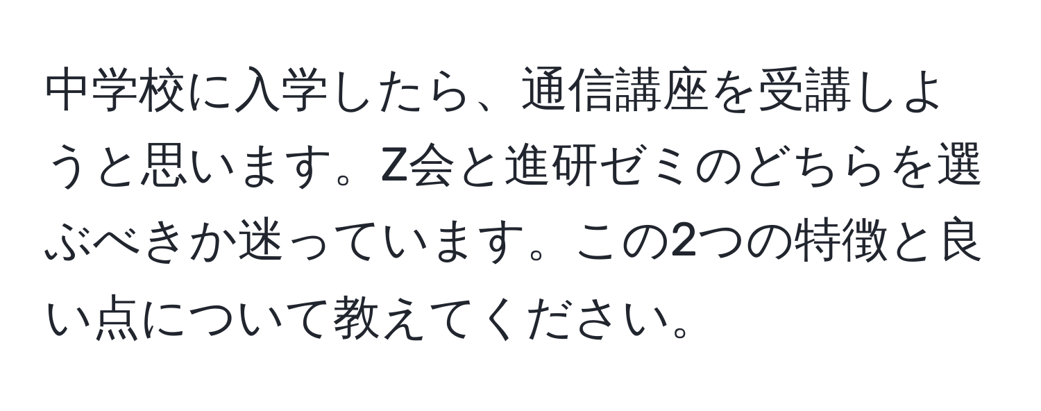 中学校に入学したら、通信講座を受講しようと思います。Z会と進研ゼミのどちらを選ぶべきか迷っています。この2つの特徴と良い点について教えてください。