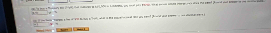 To buy a Theasury billi (T-bill) that matures to $10,000 in 6 months, you must pay $9700. What annual simple interest rate does this earn? (Round your answer to one decimal place.)
6' %
(b) If the bank manges a flee of $30 to buy a T-bill, what is the actual interest rate you earn? (Round your answer to one decimal place.) 
45 x 
Nead Help Rot 1