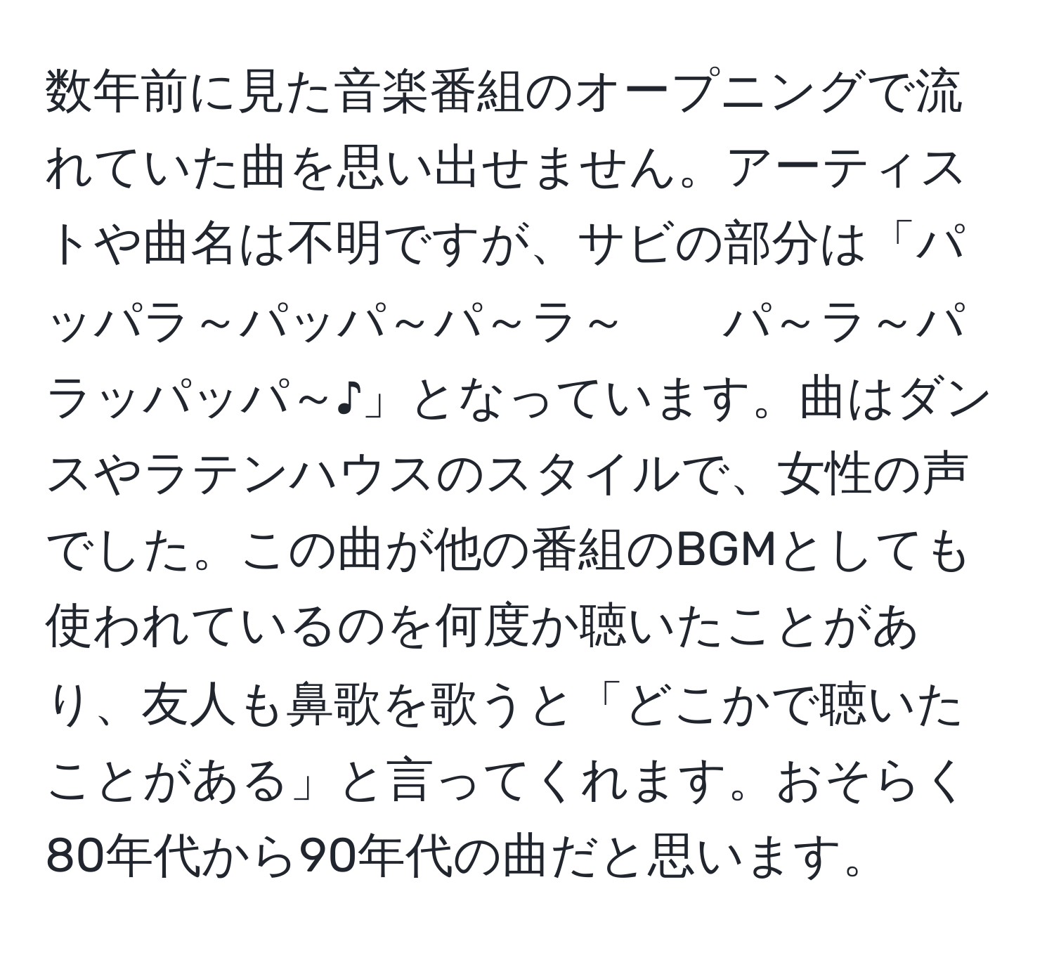 数年前に見た音楽番組のオープニングで流れていた曲を思い出せません。アーティストや曲名は不明ですが、サビの部分は「パッパラ～パッパ～パ～ラ～　　パ～ラ～パラッパッパ～♪」となっています。曲はダンスやラテンハウスのスタイルで、女性の声でした。この曲が他の番組のBGMとしても使われているのを何度か聴いたことがあり、友人も鼻歌を歌うと「どこかで聴いたことがある」と言ってくれます。おそらく80年代から90年代の曲だと思います。