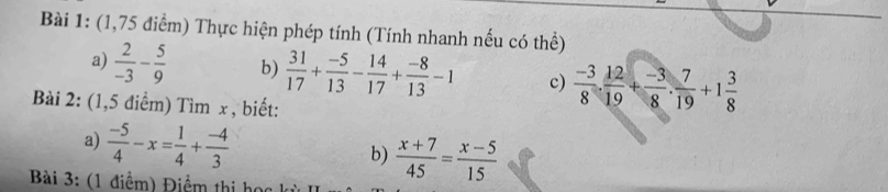 (1,75 điểm) Thực hiện phép tính (Tính nhanh nếu có thể) 
a)  2/-3 - 5/9  b)  31/17 + (-5)/13 - 14/17 + (-8)/13 -1 c)  (-3)/8 . 12/19 + (-3)/8 . 7/19 +1 3/8 
Bài 2: (1,5 điểm) Tìm x , biết: 
a)  (-5)/4 -x= 1/4 + (-4)/3 
b)  (x+7)/45 = (x-5)/15 
Bài 3: (1 điểm) Điểm thị học