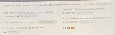 Select the correct scientist for each of the following advances in creating the modern perodic table. 
Organized elements into four groups based on Identified triads of elements with similar 
properties Lavoisier properties: 
Organized elements according to increasing 
Developed the law of octaves: Newlands ○ atomic mass: 
Arranged elements by atomic number: DONE 
Moseley