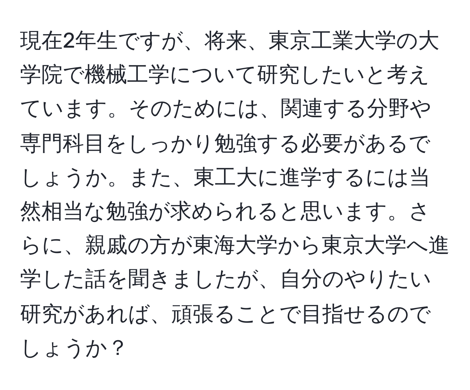 現在2年生ですが、将来、東京工業大学の大学院で機械工学について研究したいと考えています。そのためには、関連する分野や専門科目をしっかり勉強する必要があるでしょうか。また、東工大に進学するには当然相当な勉強が求められると思います。さらに、親戚の方が東海大学から東京大学へ進学した話を聞きましたが、自分のやりたい研究があれば、頑張ることで目指せるのでしょうか？